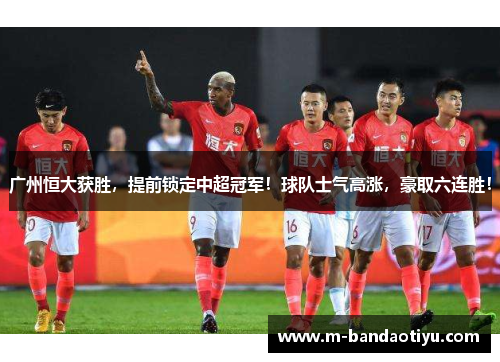 广州恒大获胜，提前锁定中超冠军！球队士气高涨，豪取六连胜！