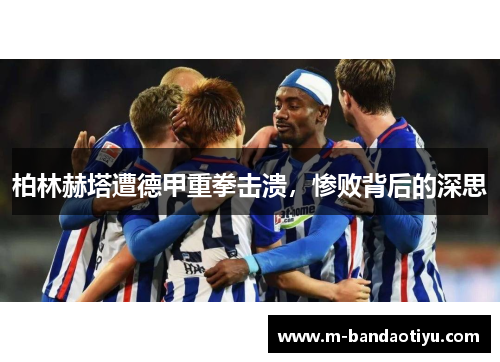 柏林赫塔遭德甲重拳击溃，惨败背后的深思