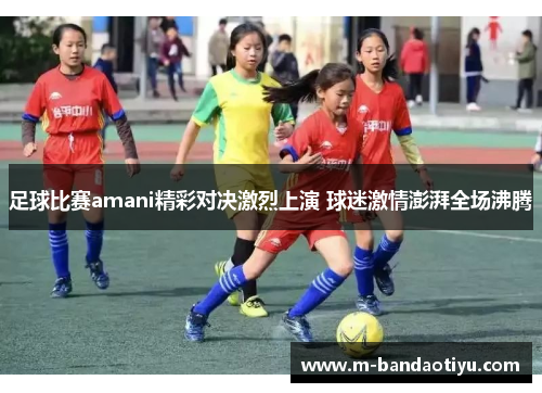 足球比赛amani精彩对决激烈上演 球迷激情澎湃全场沸腾